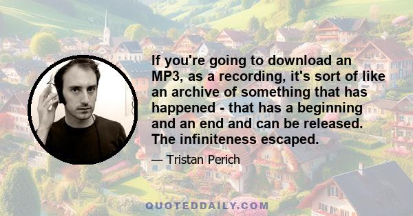 If you're going to download an MP3, as a recording, it's sort of like an archive of something that has happened - that has a beginning and an end and can be released. The infiniteness escaped.