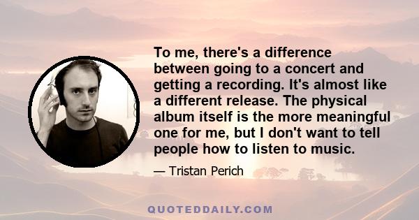 To me, there's a difference between going to a concert and getting a recording. It's almost like a different release. The physical album itself is the more meaningful one for me, but I don't want to tell people how to