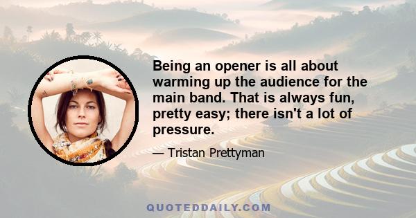 Being an opener is all about warming up the audience for the main band. That is always fun, pretty easy; there isn't a lot of pressure.