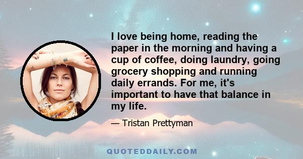 I love being home, reading the paper in the morning and having a cup of coffee, doing laundry, going grocery shopping and running daily errands. For me, it's important to have that balance in my life.