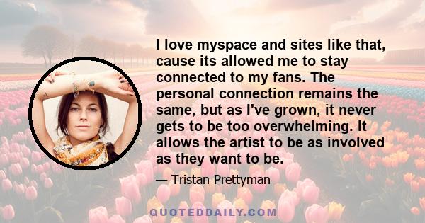 I love myspace and sites like that, cause its allowed me to stay connected to my fans. The personal connection remains the same, but as I've grown, it never gets to be too overwhelming. It allows the artist to be as