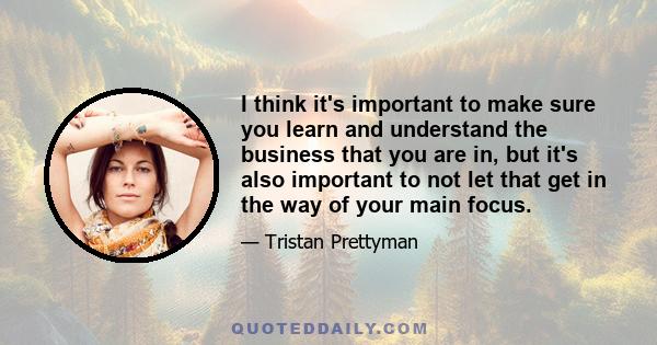 I think it's important to make sure you learn and understand the business that you are in, but it's also important to not let that get in the way of your main focus.