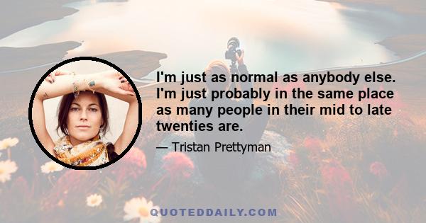 I'm just as normal as anybody else. I'm just probably in the same place as many people in their mid to late twenties are.