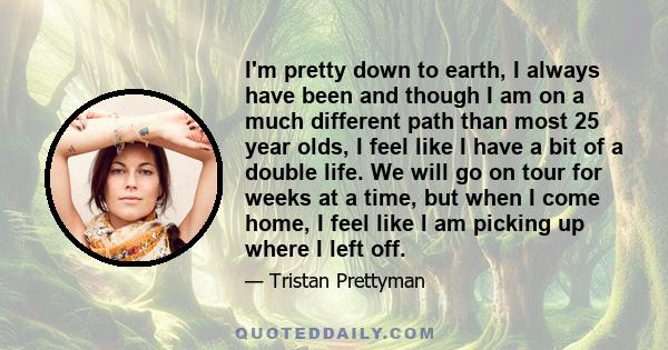 I'm pretty down to earth, I always have been and though I am on a much different path than most 25 year olds, I feel like I have a bit of a double life. We will go on tour for weeks at a time, but when I come home, I