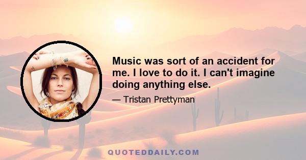 Music was sort of an accident for me. I love to do it. I can't imagine doing anything else.