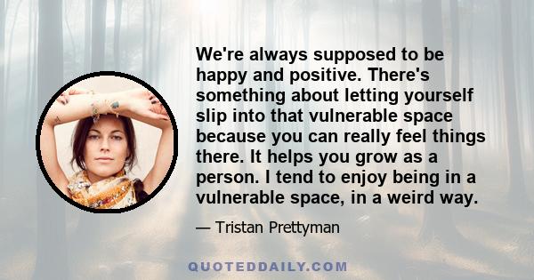 We're always supposed to be happy and positive. There's something about letting yourself slip into that vulnerable space because you can really feel things there. It helps you grow as a person. I tend to enjoy being in