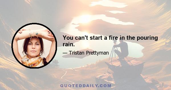 You can't start a fire in the pouring rain.