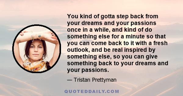 You kind of gotta step back from your dreams and your passions once in a while, and kind of do something else for a minute so that you can come back to it with a fresh outlook, and be real inspired by something else, so 