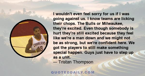 I wouldn't even feel sorry for us if I was going against us. I know teams are licking their chops. The Bulls or Milwaukee, they're excited. Even though somebody is hurt they're still excited because they feel like we're 