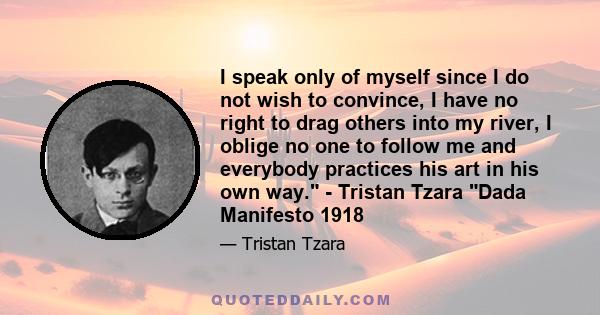 I speak only of myself since I do not wish to convince, I have no right to drag others into my river, I oblige no one to follow me and everybody practices his art in his own way. - Tristan Tzara Dada Manifesto 1918