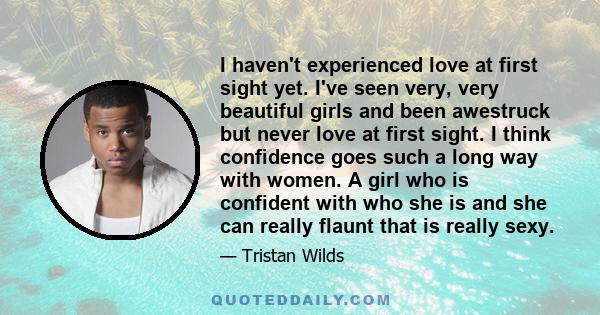 I haven't experienced love at first sight yet. I've seen very, very beautiful girls and been awestruck but never love at first sight. I think confidence goes such a long way with women. A girl who is confident with who