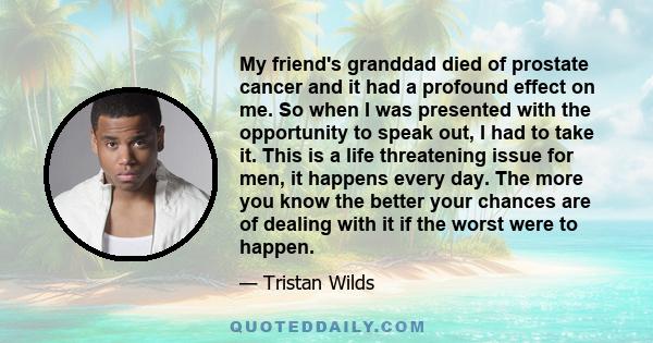 My friend's granddad died of prostate cancer and it had a profound effect on me. So when I was presented with the opportunity to speak out, I had to take it. This is a life threatening issue for men, it happens every