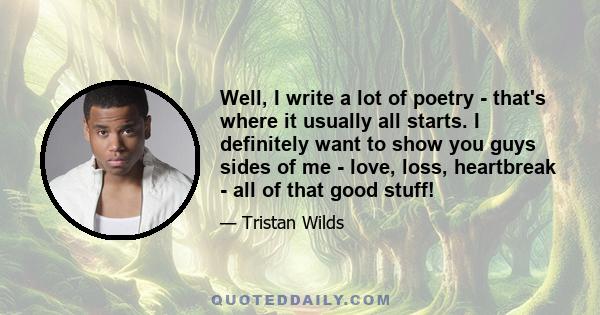 Well, I write a lot of poetry - that's where it usually all starts. I definitely want to show you guys sides of me - love, loss, heartbreak - all of that good stuff!