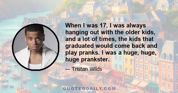 When I was 17, I was always hanging out with the older kids, and a lot of times, the kids that graduated would come back and play pranks. I was a huge, huge, huge prankster.