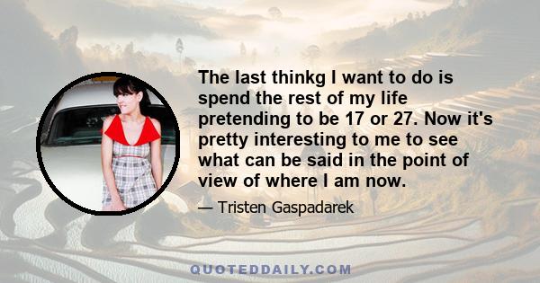 The last thinkg I want to do is spend the rest of my life pretending to be 17 or 27. Now it's pretty interesting to me to see what can be said in the point of view of where I am now.