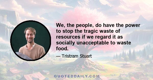 We, the people, do have the power to stop the tragic waste of resources if we regard it as socially unacceptable to waste food.