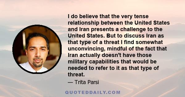 I do believe that the very tense relationship between the United States and Iran presents a challenge to the United States. But to discuss Iran as that type of a threat I find somewhat unconvincing, mindful of the fact