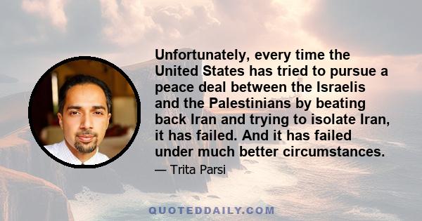 Unfortunately, every time the United States has tried to pursue a peace deal between the Israelis and the Palestinians by beating back Iran and trying to isolate Iran, it has failed. And it has failed under much better