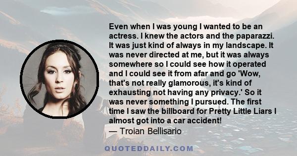 Even when I was young I wanted to be an actress. I knew the actors and the paparazzi. It was just kind of always in my landscape. It was never directed at me, but it was always somewhere so I could see how it operated