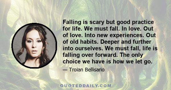 Falling is scary but good practice for life. We must fall. In love. Out of love. Into new experiences. Out of old habits. Deeper and further into ourselves. We must fall, life is falling over forward. The only choice we 