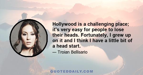 Hollywood is a challenging place; it's very easy for people to lose their heads. Fortunately, I grew up on it and I think I have a little bit of a head start.