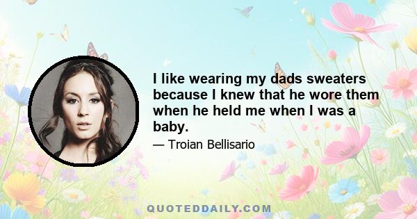 I like wearing my dads sweaters because I knew that he wore them when he held me when I was a baby.