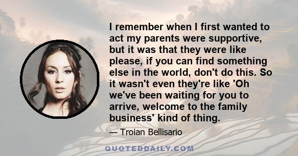 I remember when I first wanted to act my parents were supportive, but it was that they were like please, if you can find something else in the world, don't do this. So it wasn't even they're like 'Oh we've been waiting