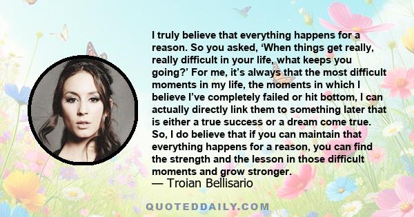 I truly believe that everything happens for a reason. So you asked, ‘When things get really, really difficult in your life, what keeps you going?’ For me, it’s always that the most difficult moments in my life, the