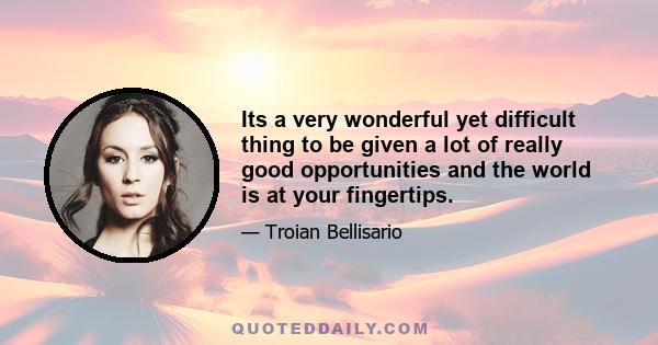 Its a very wonderful yet difficult thing to be given a lot of really good opportunities and the world is at your fingertips.