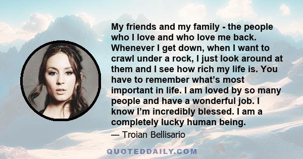 My friends and my family - the people who I love and who love me back. Whenever I get down, when I want to crawl under a rock, I just look around at them and I see how rich my life is. You have to remember what’s most