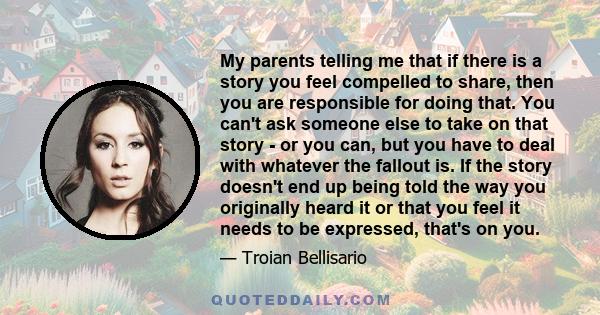 My parents telling me that if there is a story you feel compelled to share, then you are responsible for doing that. You can't ask someone else to take on that story - or you can, but you have to deal with whatever the