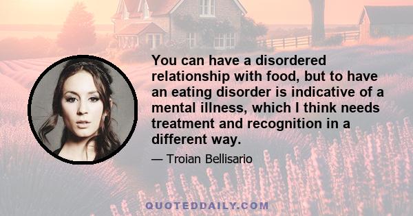 You can have a disordered relationship with food, but to have an eating disorder is indicative of a mental illness, which I think needs treatment and recognition in a different way.