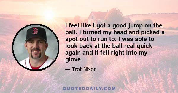 I feel like I got a good jump on the ball. I turned my head and picked a spot out to run to. I was able to look back at the ball real quick again and it fell right into my glove.