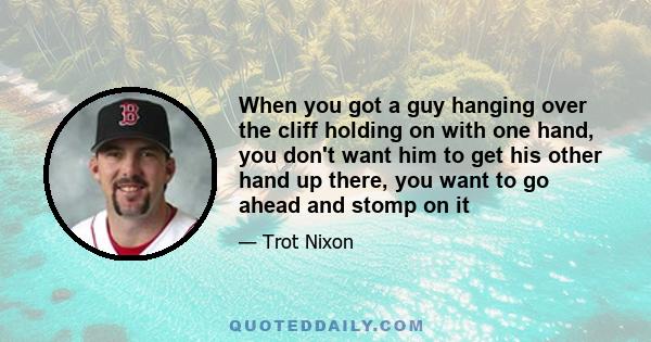 When you got a guy hanging over the cliff holding on with one hand, you don't want him to get his other hand up there, you want to go ahead and stomp on it