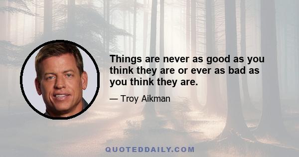 Things are never as good as you think they are or ever as bad as you think they are.