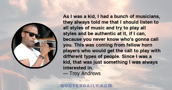 As I was a kid, I had a bunch of musicians, they always told me that I should listen to all styles of music and try to play all styles and be authentic at it, if I can, because you never know who's gonna call you. This