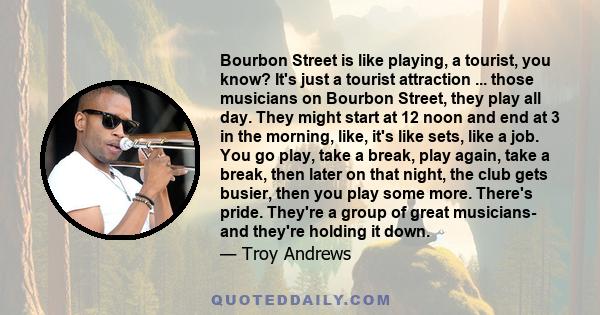 Bourbon Street is like playing, a tourist, you know? It's just a tourist attraction ... those musicians on Bourbon Street, they play all day. They might start at 12 noon and end at 3 in the morning, like, it's like