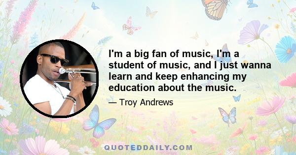 I'm a big fan of music, I'm a student of music, and I just wanna learn and keep enhancing my education about the music.