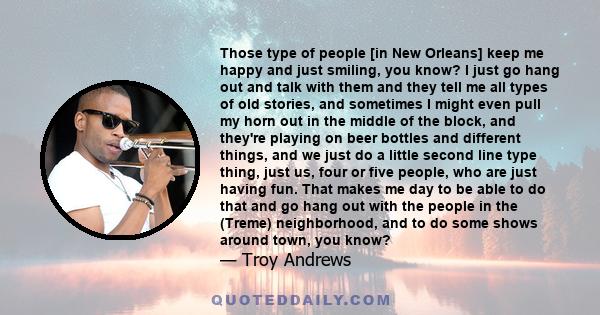 Those type of people [in New Orleans] keep me happy and just smiling, you know? I just go hang out and talk with them and they tell me all types of old stories, and sometimes I might even pull my horn out in the middle