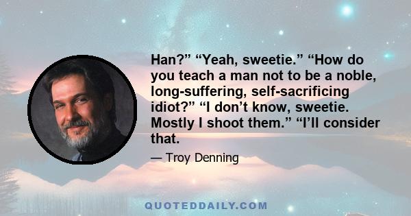 Han?” “Yeah, sweetie.” “How do you teach a man not to be a noble, long-suffering, self-sacrificing idiot?” “I don’t know, sweetie. Mostly I shoot them.” “I’ll consider that.