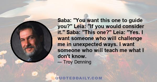 Saba: You want this one to guide you? Leia: If you would consider it. Saba: This one? Leia: Yes. I want someone who will challenge me in unexpected ways. I want someone who will teach me what I don't know.