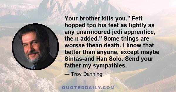 Your brother kills you. Fett hopped tpo his feet as lightly as any unarmoured jedi apprentice, the n added, Some things are worsse thean death. I know that better than anyone, except maybe Sintas-and Han Solo. Send your 