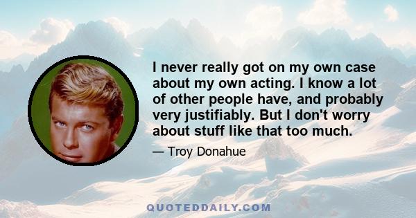 I never really got on my own case about my own acting. I know a lot of other people have, and probably very justifiably. But I don't worry about stuff like that too much.