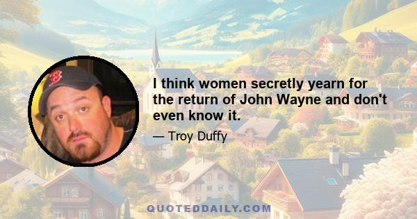 I think women secretly yearn for the return of John Wayne and don't even know it.