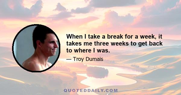 When I take a break for a week, it takes me three weeks to get back to where I was.