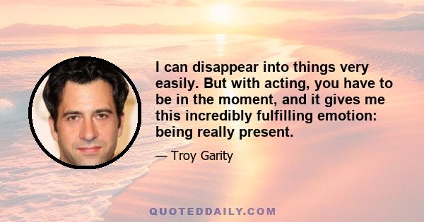 I can disappear into things very easily. But with acting, you have to be in the moment, and it gives me this incredibly fulfilling emotion: being really present.