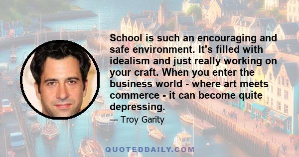 School is such an encouraging and safe environment. It's filled with idealism and just really working on your craft. When you enter the business world - where art meets commerce - it can become quite depressing.