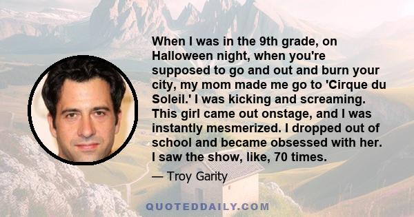 When I was in the 9th grade, on Halloween night, when you're supposed to go and out and burn your city, my mom made me go to 'Cirque du Soleil.' I was kicking and screaming. This girl came out onstage, and I was