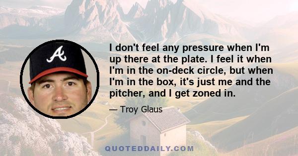 I don't feel any pressure when I'm up there at the plate. I feel it when I'm in the on-deck circle, but when I'm in the box, it's just me and the pitcher, and I get zoned in.