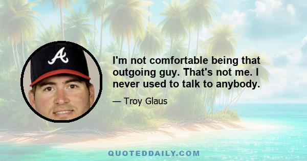 I'm not comfortable being that outgoing guy. That's not me. I never used to talk to anybody.